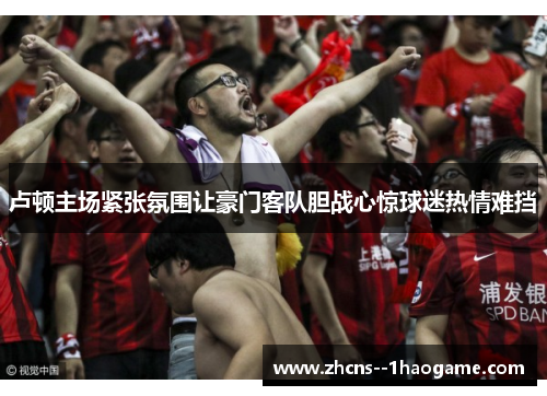 卢顿主场紧张氛围让豪门客队胆战心惊球迷热情难挡 卢顿主场紧张氛围让豪门客队胆战心惊球迷热情难挡