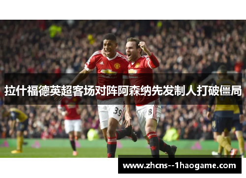 拉什福德英超客场对阵阿森纳先发制人打破僵局