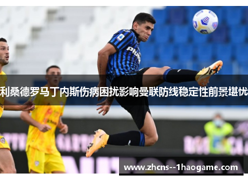 利桑德罗马丁内斯伤病困扰影响曼联防线稳定性前景堪忧