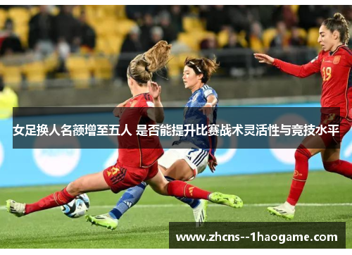 女足换人名额增至五人 是否能提升比赛战术灵活性与竞技水平